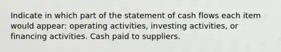 Indicate in which part of the statement of cash flows each item would appear: operating activities, investing activities, or financing activities. Cash paid to suppliers.