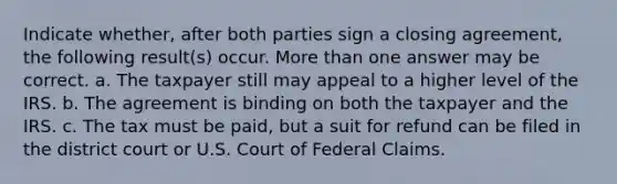 Indicate whether, after both parties sign a closing agreement, the following result(s) occur. More than one answer may be correct. a. The taxpayer still may appeal to a higher level of the IRS. b. The agreement is binding on both the taxpayer and the IRS. c. The tax must be paid, but a suit for refund can be filed in the district court or U.S. Court of Federal Claims.