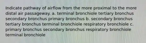 Indicate pathway of airflow from the more proximal to the more distal air passageway. a. terminal bronchiole tertiary bronchus secondary bronchus primary bronchus b. secondary bronchus tertiary bronchus terminal bronchiole respiratory bronchiole c. primary bronchus secondary bronchus respiratory bronchiole terminal bronchiole