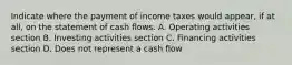 Indicate where the payment of income taxes would appear, if at all, on the statement of cash flows. A. Operating activities section B. Investing activities section C. Financing activities section D. Does not represent a cash flow