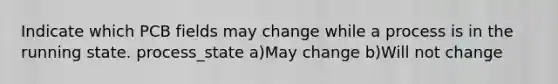 Indicate which PCB fields may change while a process is in the running state. process_state a)May change b)Will not change