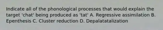 Indicate all of the phonological processes that would explain the target 'chat' being produced as 'tat' A. Regressive assimilation B. Epenthesis C. Cluster reduction D. Depalatatalization