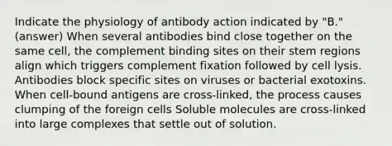 Indicate the physiology of antibody action indicated by "B." (answer) When several antibodies bind close together on the same cell, the complement binding sites on their stem regions align which triggers complement fixation followed by cell lysis. Antibodies block specific sites on viruses or bacterial exotoxins. When cell-bound antigens are cross-linked, the process causes clumping of the foreign cells Soluble molecules are cross-linked into large complexes that settle out of solution.