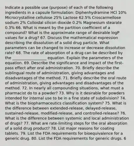 Indicate a possible use (purpose) of each of the following ingredients in a capsule formulation: Diphenhydramine HCl 10% Microcrystalline cellulose 25% Lactose 62.5% Croscarmellose sodium 2% Colloidal silicon dioxide 0.2% Magnesium stearate 0.3% 66. What is meant by the partition coefficient of a compound? What is the approximate range of desirable logP values for a drug? 67. Discuss the mathematical expression describing the dissolution of a solid drug particle. What parameters can be changed to increase or decrease dissolution rate? 68. The rate of absorption of a drug can be described by the __________________ equation. Explain the parameters of the equation. 69. Describe the significance and impact of the first-pass effect after oral administration. 70. Briefly describe the sublingual route of administration, giving advantages and disadvantages of the method. 71. Briefly describe the oral route of administration, giving advantages and disadvantages of the method. 72. In nearly all compounding situations, what must a pharmacist do to a powder? 73. Why is it desirable for powders intended for internal use to be in a fine state of subdivision? 74. What is the biopharmaceutics classification system? 75. What is the difference between extended-release, delayed-release, sustained-release, modified-release, and controlled-release? 76. What is the difference between systemic and local administration of drugs? 77. What are rate-limiting steps for the oral absorption of a solid drug product? 78. List major reasons for coating tablets. 79. List the FDA requirements for bioequivalence for a generic drug. 80. List the FDA requirements for generic drugs. 6