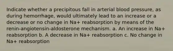 Indicate whether a precipitous fall in arterial blood pressure, as during hemorrhage, would ultimately lead to an increase or a decrease or no change in Na+ reabsorption by means of the renin-angiotensin-aldosterone mechanism. a. An increase in Na+ reabsorption b. A decrease in Na+ reabsorption c. No change in Na+ reabsorption