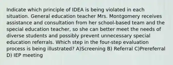 Indicate which principle of IDEA is being violated in each situation. General education teacher Mrs. Montgomery receives assistance and consultation from her school-based team and the special education teacher, so she can better meet the needs of diverse students and possibly prevent unnecessary special education referrals. Which step in the four-step evaluation process is being illustrated? A)Screening B) Referral C)Prereferral D) IEP meeting