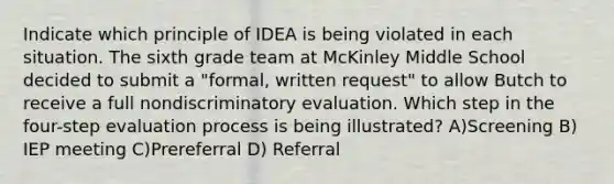 Indicate which principle of IDEA is being violated in each situation. The sixth grade team at McKinley Middle School decided to submit a "formal, written request" to allow Butch to receive a full nondiscriminatory evaluation. Which step in the four-step evaluation process is being illustrated? A)Screening B) IEP meeting C)Prereferral D) Referral