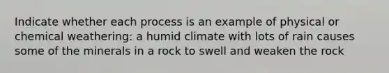 Indicate whether each process is an example of physical or chemical weathering: a humid climate with lots of rain causes some of the minerals in a rock to swell and weaken the rock