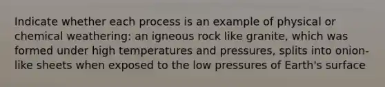 Indicate whether each process is an example of physical or chemical weathering: an igneous rock like granite, which was formed under high temperatures and pressures, splits into onion-like sheets when exposed to the low pressures of Earth's surface