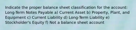 Indicate the proper balance sheet classification for the account: Long-Term Notes Payable a) Current Asset b) Property, Plant, and Equipment c) Current Liability d) Long-Term Liability e) Stockholder's Equity f) Not a balance sheet account