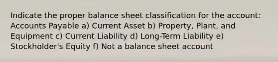 Indicate the proper balance sheet classification for the account: Accounts Payable a) Current Asset b) Property, Plant, and Equipment c) Current Liability d) Long-Term Liability e) Stockholder's Equity f) Not a balance sheet account