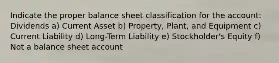 Indicate the proper balance sheet classification for the account: Dividends a) Current Asset b) Property, Plant, and Equipment c) Current Liability d) Long-Term Liability e) Stockholder's Equity f) Not a balance sheet account