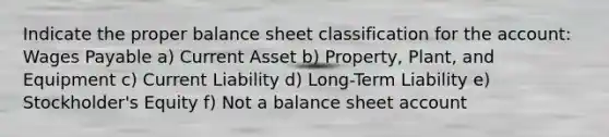 Indicate the proper balance sheet classification for the account: Wages Payable a) Current Asset b) Property, Plant, and Equipment c) Current Liability d) Long-Term Liability e) Stockholder's Equity f) Not a balance sheet account