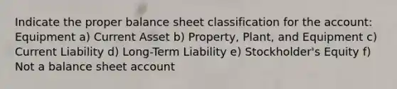 Indicate the proper balance sheet classification for the account: Equipment a) Current Asset b) Property, Plant, and Equipment c) Current Liability d) Long-Term Liability e) Stockholder's Equity f) Not a balance sheet account