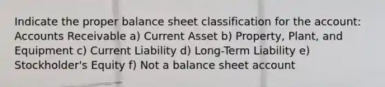 Indicate the proper balance sheet classification for the account: Accounts Receivable a) Current Asset b) Property, Plant, and Equipment c) Current Liability d) Long-Term Liability e) Stockholder's Equity f) Not a balance sheet account