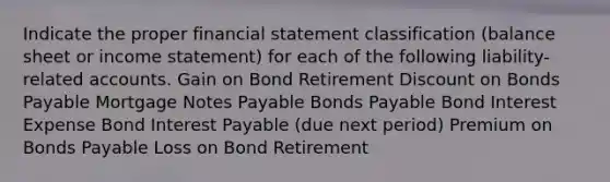 Indicate the proper financial statement classification (balance sheet or income statement) for each of the following liability-related accounts. Gain on Bond Retirement Discount on Bonds Payable Mortgage Notes Payable Bonds Payable Bond Interest Expense Bond Interest Payable (due next period) Premium on Bonds Payable Loss on Bond Retirement