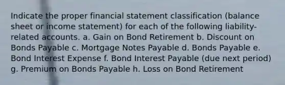 Indicate the proper financial statement classification (balance sheet or income statement) for each of the following liability-related accounts. a. Gain on Bond Retirement b. Discount on Bonds Payable c. Mortgage Notes Payable d. Bonds Payable e. Bond Interest Expense f. Bond Interest Payable (due next period) g. Premium on Bonds Payable h. Loss on Bond Retirement