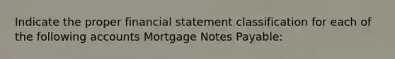 Indicate the proper financial statement classification for each of the following accounts Mortgage Notes Payable: