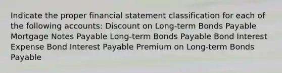 Indicate the proper financial statement classification for each of the following accounts: Discount on Long-term Bonds Payable Mortgage Notes Payable Long-term Bonds Payable Bond Interest Expense Bond Interest Payable Premium on Long-term Bonds Payable