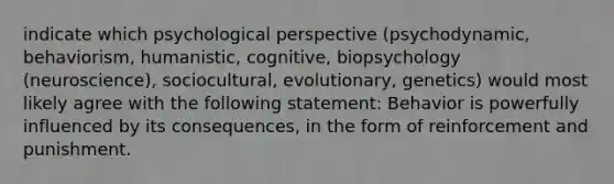 indicate which psychological perspective (psychodynamic, behaviorism, humanistic, cognitive, biopsychology (neuroscience), sociocultural, evolutionary, genetics) would most likely agree with the following statement: Behavior is powerfully influenced by its consequences, in the form of reinforcement and punishment.