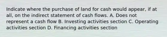 Indicate where the purchase of land for cash would appear, if at all, on the indirect statement of cash flows. A. Does not represent a cash flow B. Investing activities section C. Operating activities section D. Financing activities section