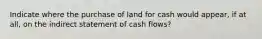 Indicate where the purchase of land for cash would appear, if at all, on the indirect statement of cash flows?