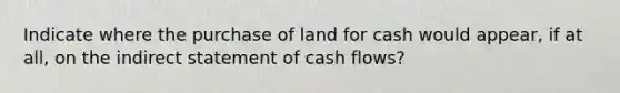 Indicate where the purchase of land for cash would appear, if at all, on the indirect statement of cash flows?