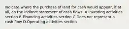 Indicate where the purchase of land for cash would appear, if at all, on the indirect statement of cash flows. A.Investing activities section B.Financing activities section C.Does not represent a cash flow D.Operating activities section