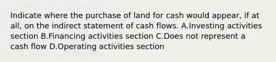 Indicate where the purchase of land for cash would appear, if at all, on the indirect statement of cash flows. A.Investing activities section B.Financing activities section C.Does not represent a cash flow D.Operating activities section