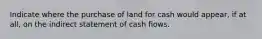 Indicate where the purchase of land for cash would appear, if at all, on the indirect statement of cash flows.