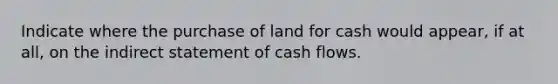 Indicate where the purchase of land for cash would appear, if at all, on the indirect statement of cash flows.