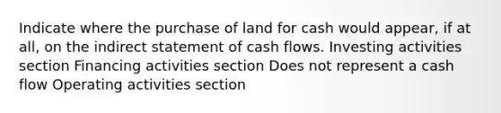 Indicate where the purchase of land for cash would appear, if at all, on the indirect statement of cash flows. Investing activities section Financing activities section Does not represent a cash flow Operating activities section