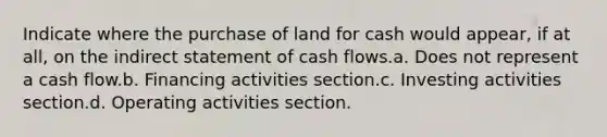 Indicate where the purchase of land for cash would appear, if at all, on the indirect statement of cash flows.a. Does not represent a cash flow.b. Financing activities section.c. Investing activities section.d. Operating activities section.