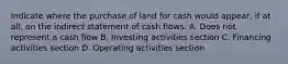 Indicate where the purchase of land for cash would appear, if at all, on the indirect statement of cash flows. A. Does not represent a cash flow B. Investing activities section C. Financing activities section D. Operating activities section