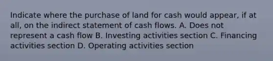 Indicate where the purchase of land for cash would appear, if at all, on the indirect statement of cash flows. A. Does not represent a cash flow B. Investing activities section C. Financing activities section D. Operating activities section