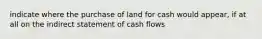 indicate where the purchase of land for cash would appear, if at all on the indirect statement of cash flows