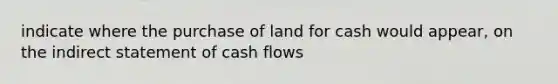 indicate where the purchase of land for cash would appear, on the indirect statement of cash flows