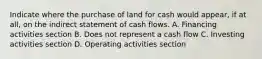 Indicate where the purchase of land for cash would appear, if at all, on the indirect statement of cash flows. A. Financing activities section B. Does not represent a cash flow C. Investing activities section D. Operating activities section