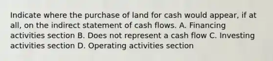 Indicate where the purchase of land for cash would appear, if at all, on the indirect statement of cash flows. A. Financing activities section B. Does not represent a cash flow C. Investing activities section D. Operating activities section