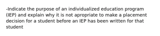 -Indicate the purpose of an individualized education program (IEP) and explain why it is not apropriate to make a placement decision for a student before an IEP has been written for that student