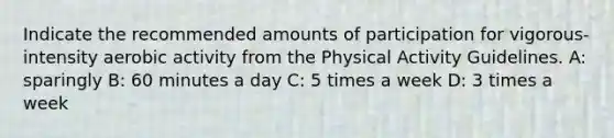 Indicate the recommended amounts of participation for vigorous-intensity aerobic activity from the Physical Activity Guidelines. A: sparingly B: 60 minutes a day C: 5 times a week D: 3 times a week