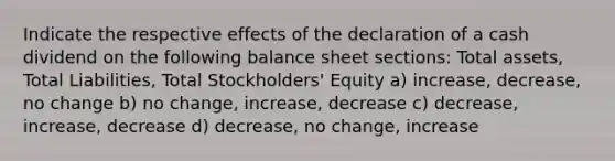 Indicate the respective effects of the declaration of a cash dividend on the following <a href='https://www.questionai.com/knowledge/k1u07UMB1r-balance-sheet' class='anchor-knowledge'>balance sheet</a> sections: Total assets, Total Liabilities, Total Stockholders' Equity a) increase, decrease, no change b) no change, increase, decrease c) decrease, increase, decrease d) decrease, no change, increase