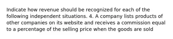 Indicate how revenue should be recognized for each of the following independent situations. 4. A company lists products of other companies on its website and receives a commission equal to a percentage of the selling price when the goods are sold