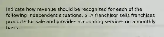 Indicate how revenue should be recognized for each of the following independent situations. 5. A franchisor sells franchises products for sale and provides accounting services on a monthly basis.