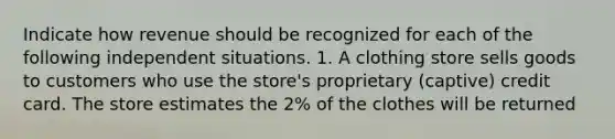 Indicate how revenue should be recognized for each of the following independent situations. 1. A clothing store sells goods to customers who use the store's proprietary (captive) credit card. The store estimates the 2% of the clothes will be returned