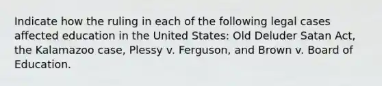 Indicate how the ruling in each of the following legal cases affected education in the United States: Old Deluder Satan Act, the Kalamazoo case, Plessy v. Ferguson, and Brown v. Board of Education.