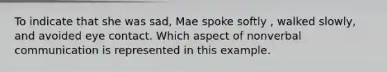 To indicate that she was sad, Mae spoke softly , walked slowly, and avoided eye contact. Which aspect of nonverbal communication is represented in this example.