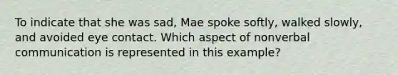 To indicate that she was sad, Mae spoke softly, walked slowly, and avoided eye contact. Which aspect of nonverbal communication is represented in this example?