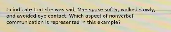 to indicate that she was sad, Mae spoke softly, walked slowly, and avoided eye contact. Which aspect of nonverbal communication is represented in this example?