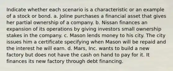 Indicate whether each scenario is a characteristic or an example of a stock or bond. a. Joline purchases a financial asset that gives her partial ownership of a company. b. Nissan finances an expansion of its operations by giving investors small ownership stakes in the company. c. Mason lends money to his city. The city issues him a certificate specifying when Mason will be repaid and the interest he will earn. d. Mars, Inc. wants to build a new factory but does not have the cash on hand to pay for it. It finances its new factory through debt financing.